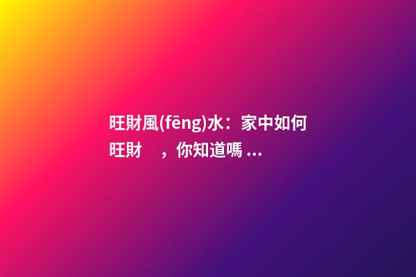 旺財風(fēng)水：家中如何旺財，你知道嗎？